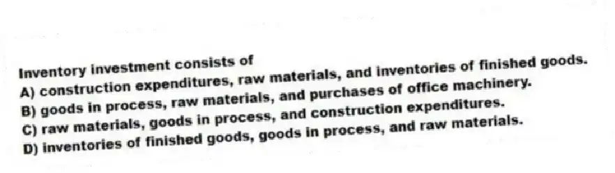 Inventory investment consists of
A) construction expenditures, raw materials, and inventories of finished goods.
B) goods in process, raw materials, and purchases of office machinery.
C) raw materials, goods in process, and construction expenditures.
D) inventories of finished goods, goods in process, and raw materials.