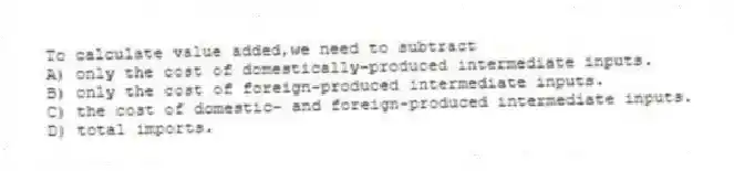 To calculate value added,we need to subtract
A) only the cost of domestically-produced intermediate inputs.
B) only the cost of foreign-produced intermediate inputs.
C) the cost of domestic- and foreign-produced intermediate inputs.
D) total imports.