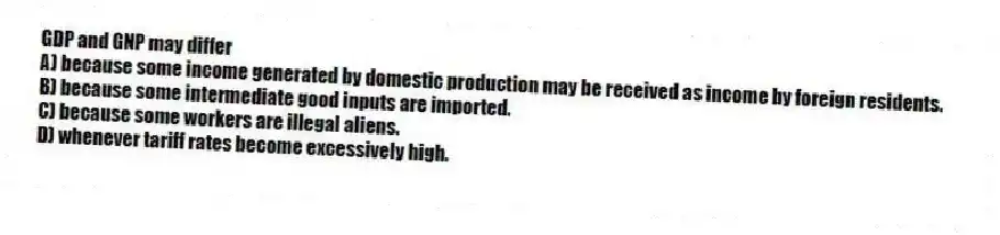 GDP and GNP may differ
A) because some income generated by domestic production may be received as income by foreign residents.
B) because some intermediate good inputs are imported.
C) because some workers are illegal aliens.
D) whenever tariff rates become excessively high.