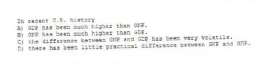 In recent U.S. history
A) GDP has been much higher than GNP.
B) GNP has been much higher than GDP.
C) the difference between GNP and GDP has been very volatile.
D) there has been little practical difference between GNP and GDP.
