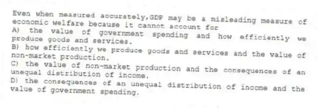 Even when measured accurately,GDP may be a misleading measure of economic welfare because it cannot account for
A) the value of government spending and how efficiently we produce goods and services.
B) how efficiently we produce goods and services and the value of non-market production.
C) the value of non-market production and the consequences of an unequal distribution of income.
D) the consequences of an unequal distribution of income and the value of government spending.