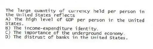 The large quantity of currency held per person in the United States reflects
A) The high level of GDP per person in the United States.
B) The income-expenditure identity.
C) The importance of the underground economy.
D) The distrust of banks in the United States.