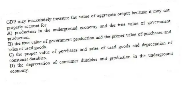 GDP may inaccurately measure the value of aggregate output because it may not properly account for
A) production in the underground economy and the true value of government production.
B) the true value of government production and the proper value of purchases and sales of used goods.
C) the proper value of purchases and sales of used goods and depreciation of consumer durables.
D) the depreciation of consumer durables and production in the underground economy.
