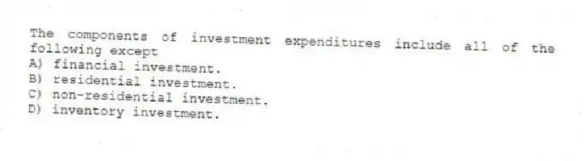 The components of investment expenditures include all of the following except
A) financial investment.
B) residential investment.
C) non-residential investment.
D) inventory investment.