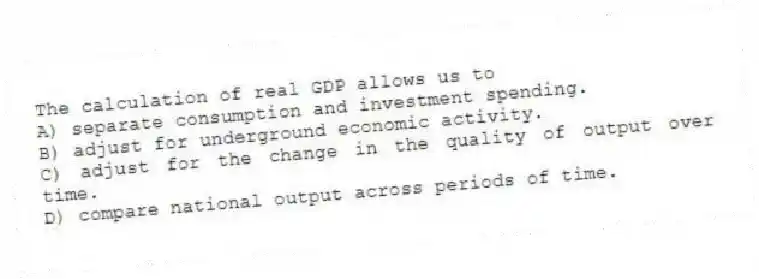 The calculation of real GDP allows us to
A) separate consumption and investment spending.
B) adjust for underground economic activity.
C) adjust for the change in the quality of output over time.
D) compare national output across periods of time.