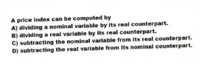 A price index can be computed by
A) dividing a nominal variable by its real counterpart.
B) dividing a real variable by its real counterpart.
C) subtracting the nominal variable from its real counterpart.
D) subtracting the real variable from its nominal counterpart.