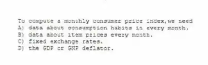 To compute a monthly consumer price index,we need
A) data about consumption habits in every month.
B) data about item prices every month.
C) fixed exchange rates.
D) the GDP or GNP deflator.