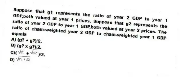 Suppose that g1 represents the ratio of year 2 GDP to year 1 GDP,both valued at year 1 prices. Suppose that g2 represents the ratio of year 2 GDP to year 1 GDP,both valued at year 2 prices. The ratio of chain-weighted year 2 GDP to chain-weighted year 1 GDP equals
A) (g? + g?)/2.
B) (g? x g?)/2.
C)( + )/2.