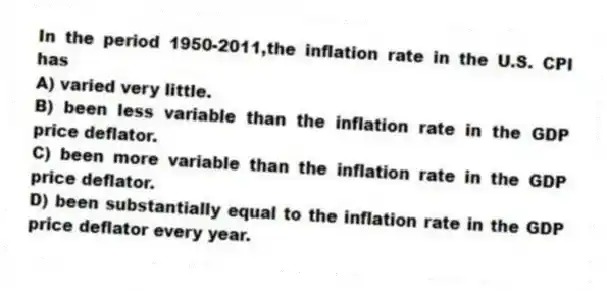 In the period 1950-2011,the inflation rate in the U.S. CPI has
A) varied very little.
B) been less variable than the inflation rate in the GDP price deflator.
C) been more variable than the inflation rate in the GDP price deflator.
D) been substantially equal to the inflation rate in the GDP price deflator every year.
