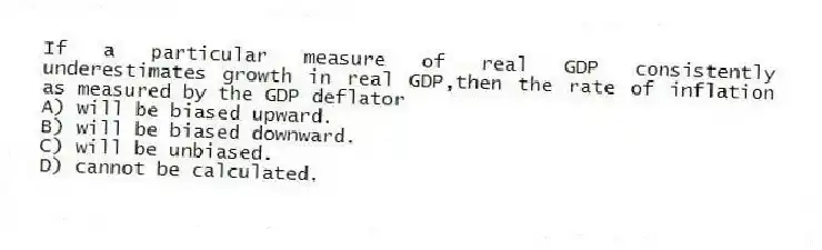 If a particular measure of real GDP consistently underestimates growth in real GDP,then the rate of inflation as measured by the GDP deflator
A) will be biased upward.
B) will be biased downward.
C) will be unbiased.
D) cannot be calculated.