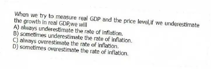 When we try to measure real GDP and the price level,if we underestimate the growth in real GDP,we will
A) always underestimate the rate of inflation.
B) sometimes underestimate the rate of inflation.
C) always overestimate the rate of inflation.
D) sometimes overestimate the rate of inflation.