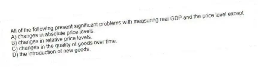 All of the following present significant problems with measuring real GDP and the price level except
A) changes in absolute price levels.
B) changes in relative price levels.
C) changes in the quality of goods over time.
D) the introduction of new goods.
