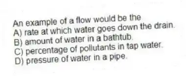 An example of a flow would be the
A) rate at which water goes down the drain.
B) amount of water in a bathtub.
C) percentage of pollutants in tap water.
D) pressure of water in a pipe.