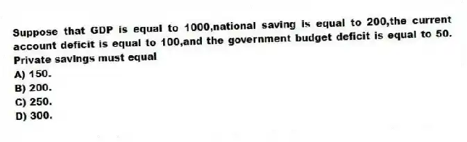 Suppose that GDP is equal to 1000,national saving is equal to 200,the current account deficit is equal to 100,and the government budget deficit is equal to 50. Private savings must equal
A) 150.
B) 200.
C) 250.
D) 300.