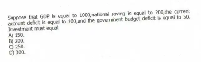 Suppose that GDP is equal to 1000,national saving is equal to 200,the current account deficit is equal to 100,and the government budget deficit is equal to 50. Investment must equal
A) 150.
B) 200.
C) 250.
D) 300.