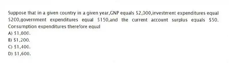 Suppose that in a given country in a given year,GNP equals $2,000,investment expenditures equal $200,government expenditures equal $150,and the current account surplus equals $50. Consumption expenditures therefore equal
A) $1,000.
B) $1,200.
C) $1,400.
D) $1,600.