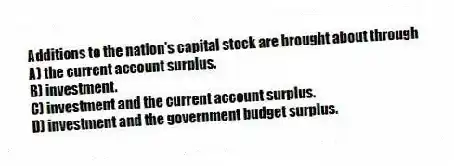 Additions to the nation's capital stock are brought about through
A) the current account surplus.
B) investment.
C) investment and the current account surplus.
D) investment and the government budget surplus.