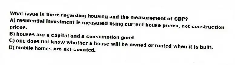 What issue is there regarding housing and the measurement of GDP?
A) residential investment is measured using current house prices, not construction prices.
B) houses are a capital and a consumption good.
C) one does not know whether a house will be owned or rented when it is built.
D) mobile homes are not counted.
