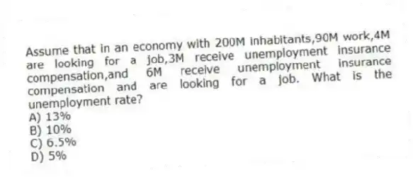 Assume that in an economy with 200M inhabitants,90M work,4M are looking for a job,3M receive unemployment insurance compensation,and 6M receive unemployment insurance compensation and are looking for a job. What is the unemployment rate?
A) 13%
B) 10%
C) 6.5%
D) 5%