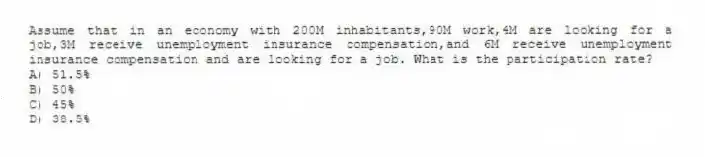 Assume that in an economy with 200M inhabitants,90M work,4M are looking for a job,3M receive unemployment insurance compensation,and 6M receive unemployment insurance compensation and are looking for a job. What is the participation rate?
A) 51.5%
B) 50%
C) 45%
D) 38.5%