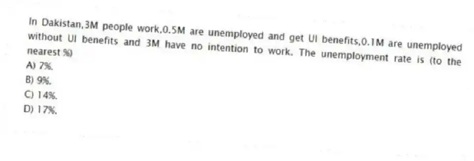 In Dakistan,3M people work,0.5M are unemployed and get UI benefits,0.1M are unemployed without UI benefits and 3M have no intention to work. The unemployment rate is (to the nearest %)
A) 7%.
B) 9%.
C) 14%.
D) 17%.