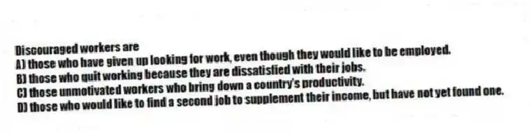 Discouraged workers are
A) those who have given up looking for work, even though they would like to be employed.
B) those who quit working because they are dissatisfied with their jobs.
C) those unmotivated workers who bring down a country's productivity.
D) those who would like to find a second job to supplement their income, but have not yet found one.