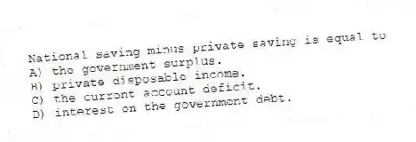 National saving minus private saving is equal to
A) the government surplus.
B) private disposable income.
C) the current account deficit.
D) interest on the government debt.