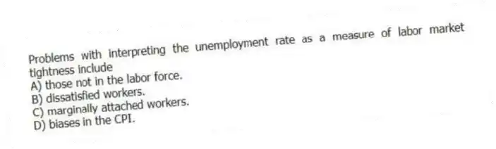 Problems with interpreting the unemployment rate as a measure of labor market tightness include
A) those not in the labor force.
B) dissatisfied workers.
C) marginally attached workers.
D) biases in the CPI.