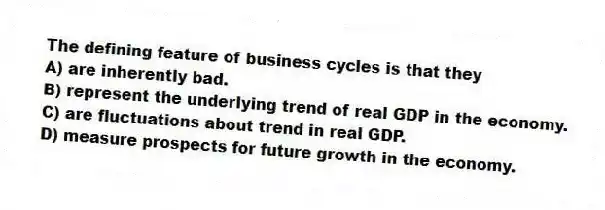 The defining feature of business cycles is that they
A) are inherently bad.
B) represent the underlying trend of real GDP in the economy.
C) are fluctuations about trend in real GDP.
D) measure prospects for future growth in the economy.