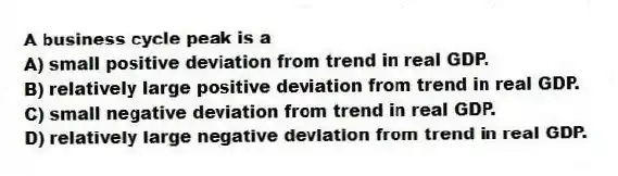 A business cycle peak is a
A) small positive deviation from trend in real GDP.
B) relatively large positive deviation from trend in real GDP.
C) small negative deviation from trend in real GDP.
D) relatively large negative deviation from trend in real GDP.