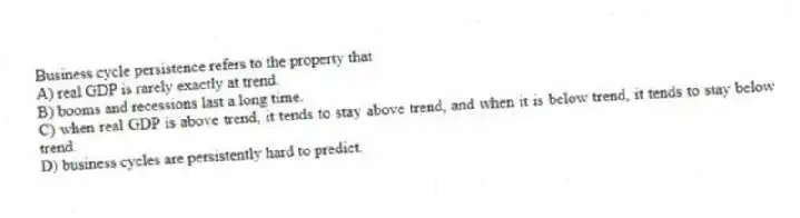 Business cycle persistence refers to the property that
A) real GDP is rarely exactly at trend.
B) booms and recessions last a long time.
C) when real GDP is above trend, it tends to stay above trend, and when it is below trend, it tends to stay below trend.
D) business cycles are persistently hard to predict.