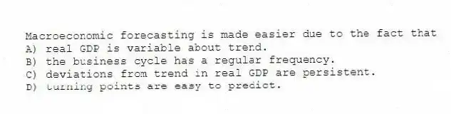 Macroeconomic forecasting is made easier due to the fact that
A) real GDP is variable about trend.
B) the business cycle has a regular frequency.
C) deviations from trend in real GDP are persistent.
D) turning points are easy to predict.