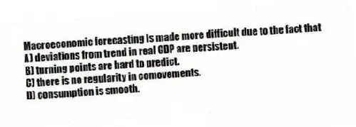 Macroeconomic forecasting is made more difficult due to the fact that
A) deviations from trend in real GDP are persistent.
B) turning points are hard to predict.
C) there is no regularity in comovements.
D) consumption is smooth.