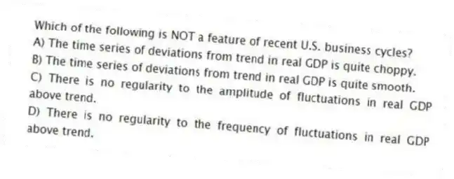 Which of the following is NOT a feature of recent U.S. business cycles?
A) The time series of deviations from trend in real GDP is quite choppy.
B) The time series of deviations from trend in real GDP is quite smooth.
C) There is no regularity to the amplitude of fluctuations in real GDP above trend.
D) There is no regularity to the frequency of fluctuations in real GDP above trend.
