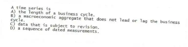 A time series is
A) the length of a business cycle.
B) a macroeconomic aggregate that does not lead or lag the business cycle.
C) data that is subject to revision.
D) a sequence of dated measurements.