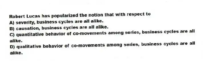 Robert Lucas has popularized the notion that with respect to
A) severity, business cycles are all alike.
B) causation, business cycles are all alike.
C) quantitative behavior of co-movements among series, business cycles are all alike.
D) qualitative behavior of co-movements among series, business cycles are all alike.