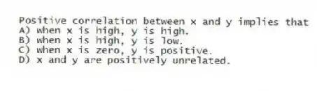 Positive correlation between x and y implies that
A) when x is high, y is high.
B) when x is high, y is low.
C) when x is zero, y is positive.
D) x and y are positively unrelated.