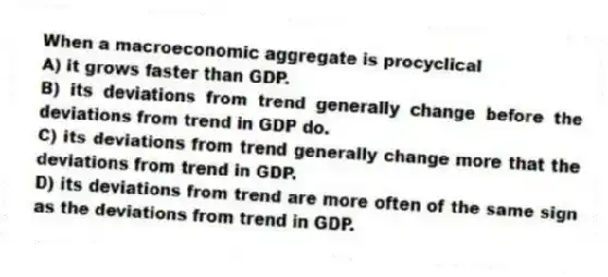 When a macroeconomic aggregate is procyclical
A) it grows faster than GDP.
B) its deviations from trend generally change before the deviations from trend in GDP do.
C) its deviations from trend generally change more that the deviations from trend in GDP.
D) its deviations from trend are more often of the same sign as the deviations from trend in GDP.