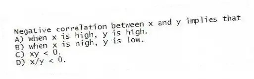 Negative correlation between x and y implies that
A) when x is high, y is high.
B) when x is high, y is low.
C) xy < 0.
D) x/y < 0.