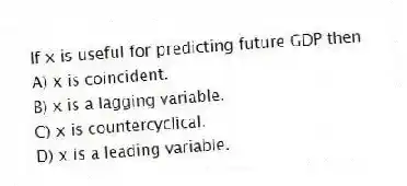 If x is useful for predicting future GDP then
A) x is coincident.
B) x is a lagging variable.
C) x is countercyclical.
D) x is a leading variable.