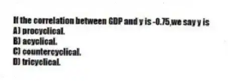 If the correlation between GDP and y is -0.75,we say y is
A) procyclical.
B) acyclical.
C) countercyclical.
D) tricyclical.