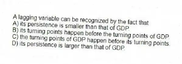 A lagging variable can be recognized by the fact that
A) its persistence is smaller than that of GDP.
B) its turning points happen before the turning points of GDP.
C) the turning points of GDP happen before its turning points.
D) its persistence is larger than that of GDP.