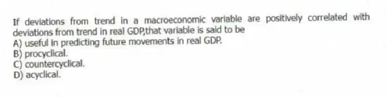 If deviations from trend in a macroeconomic variable are positively correlated with deviations from trend in real GDP,that variable is said to be
A) useful in predicting future movements in real GDP.
B) procyclical.
C) countercyclical.
D) acyclical.