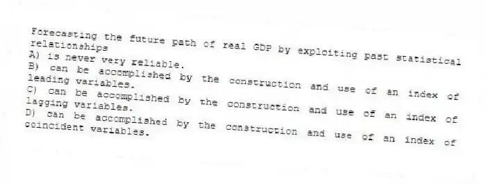 Forecasting the future path of real GDP by exploiting past statistical relationships
A) is never very reliable.
B) can be accomplished by the construction and use of an index of leading variables.
C) can be accomplished by the construction and use of an index of lagging variables.
D) can be accomplished by the construction and use of an index of coincident variables.