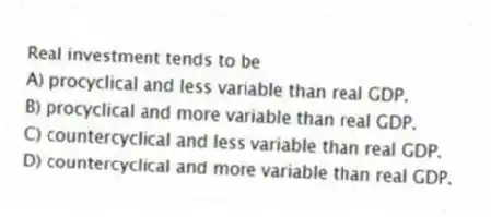 Real investment tends to be
A) procyclical and less variable than real GDP.
B) procyclical and more variable than real GDP.
C) countercyclical and less variable than real GDP.
D) countercyclical and more variable than real GDP.