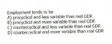 Employment tends to be
A) procyclical and less variable than real GDP.
B) procyclical and more variable than real GDP.
C) countercyclical and less variable than real GDP.
D) countercyclical and more variable than real GDP.