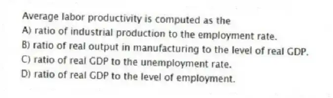Average labor productivity is computed as the
A) ratio of industrial production to the employment rate.
B) ratio of real output in manufacturing to the level of real GDP.
C) ratio of real GDP to the unemployment rate.
D) ratio of real GDP to the level of employment.