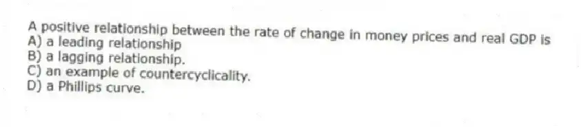 A positive relationship between the rate of change in money prices and real GDP is
A) a leading relationship
B) a lagging relationship.
C) an example of countercyclicality.
D) a Phillips curve.