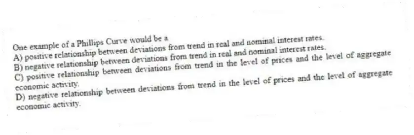 One example of a Phillips Curve would be a
A) positive relationship between deviations from trend in real and nominal interest rates.
B) negative relationship between deviations from trend in real and nominal interest rates.
C) positive relationship between deviations from trend in the level of prices and the level of aggregate economic activity.
D) negative relationship between deviations from trend in the level of prices and the level of aggregate economic activity.