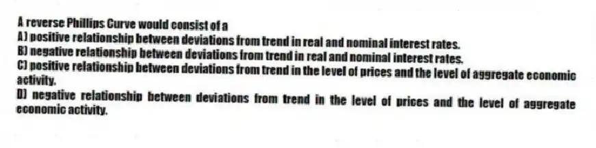 A reverse Phillips Curve would consist of a
A) positive relationship between deviations from trend in real and nominal interest rates.
B) negative relationship between deviations from trend in real and nominal interest rates.
C) positive relationship between deviations from trend in the level of prices and the level of aggregate economic activity.
D) negative relationship between deviations from trend in the level of prices and the level of aggregate economic activity.